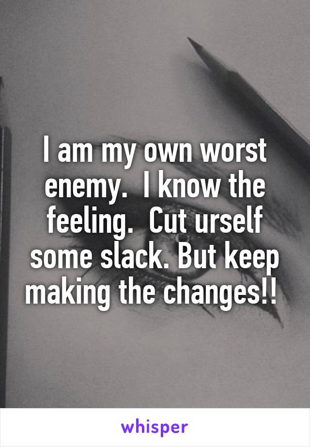 I am my own worst enemy.  I know the feeling.  Cut urself some slack. But keep making the changes!! 