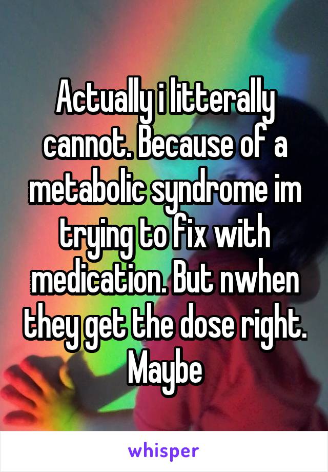 Actually i litterally cannot. Because of a metabolic syndrome im trying to fix with medication. But nwhen they get the dose right. Maybe