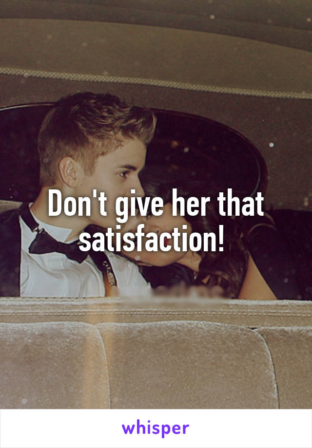 Don't give her that satisfaction! 