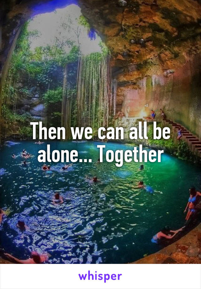 Then we can all be alone... Together