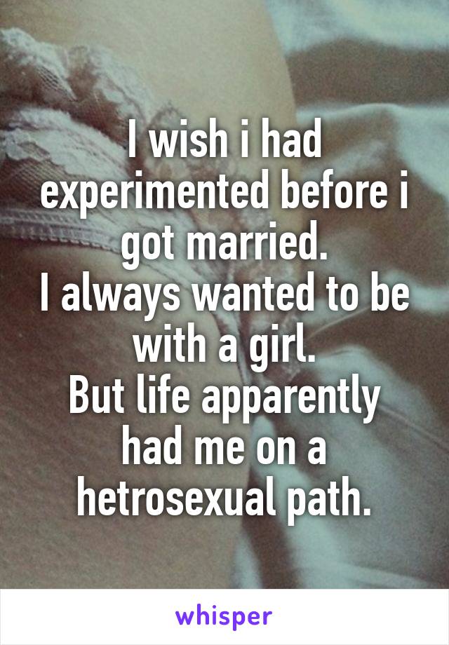 I wish i had experimented before i got married.
I always wanted to be with a girl.
But life apparently had me on a hetrosexual path.