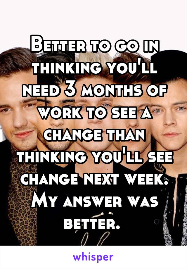 Better to go in thinking you'll need 3 months of work to see a change than thinking you'll see change next week. My answer was better. 