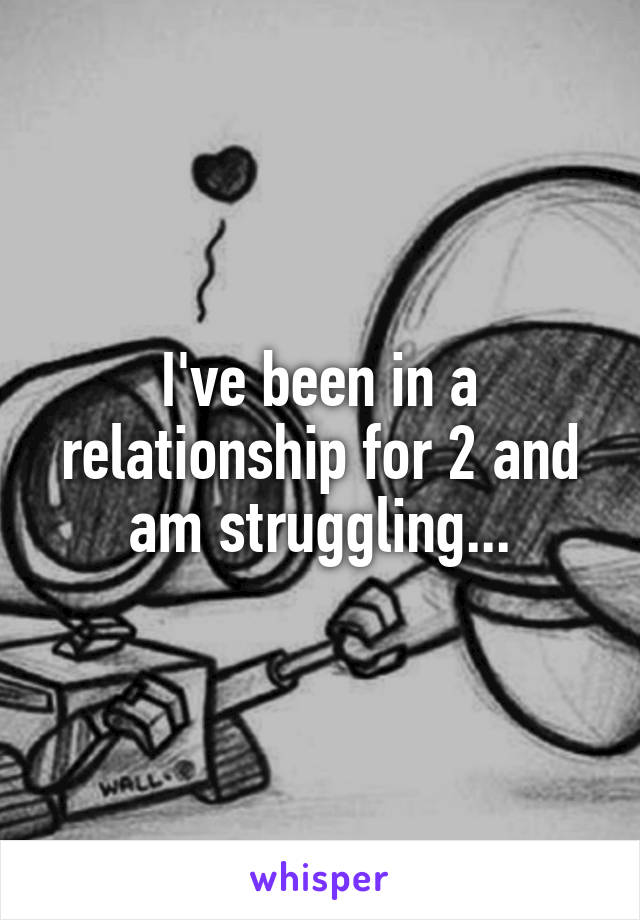 I've been in a relationship for 2 and am struggling...