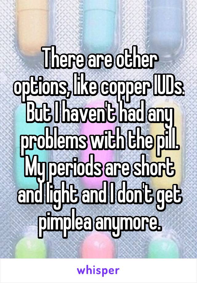 There are other options, like copper IUDs. But I haven't had any problems with the pill. My periods are short and light and I don't get pimplea anymore.