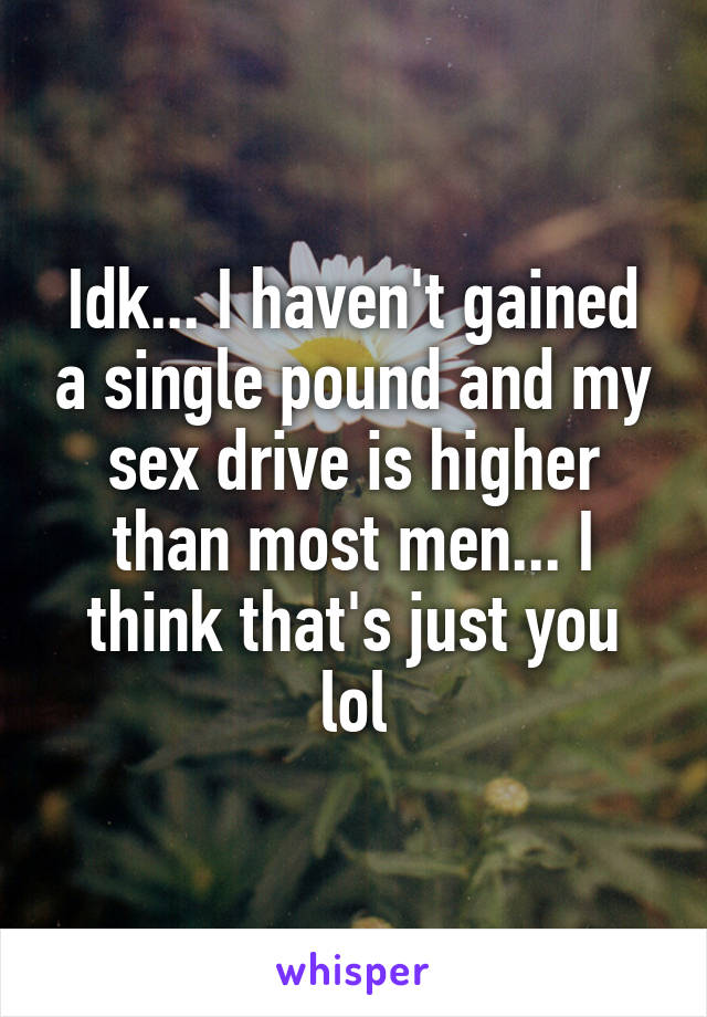 Idk... I haven't gained a single pound and my sex drive is higher than most men... I think that's just you lol