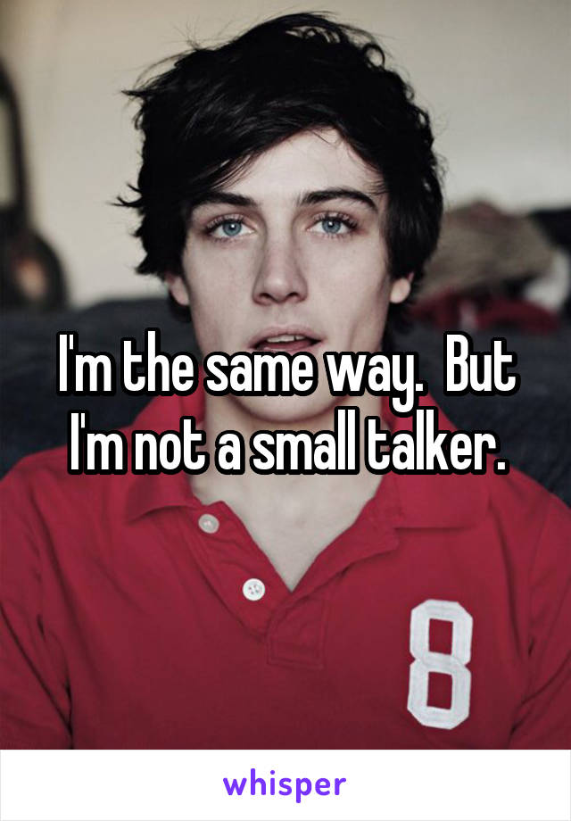 I'm the same way.  But I'm not a small talker.