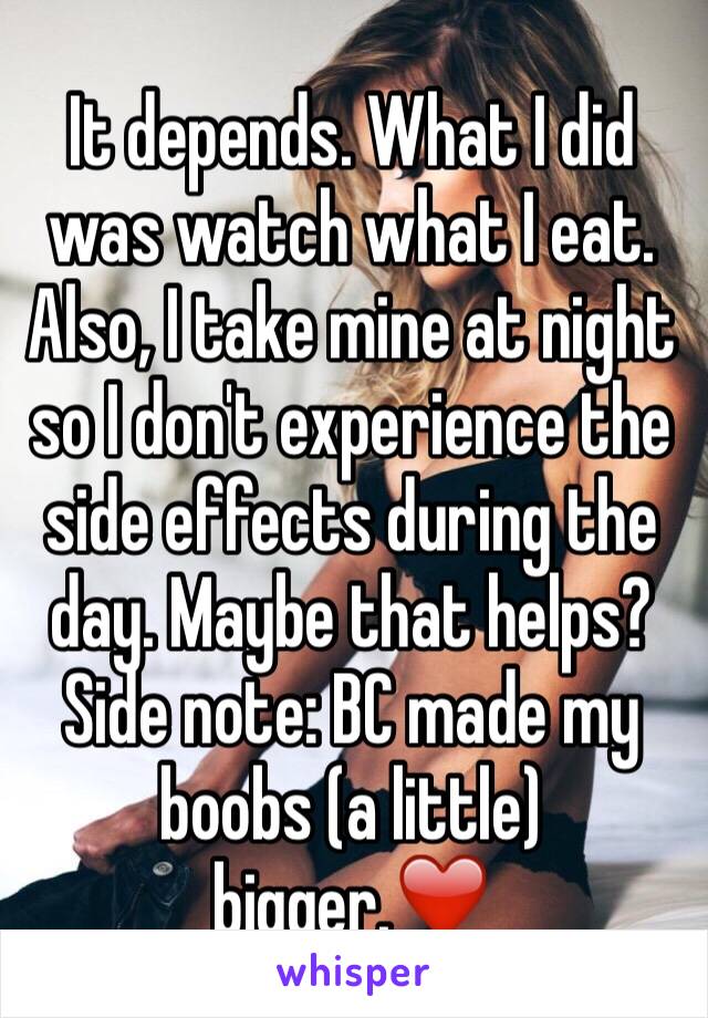 It depends. What I did was watch what I eat. Also, I take mine at night so I don't experience the side effects during the day. Maybe that helps? Side note: BC made my boobs (a little) bigger.❤️