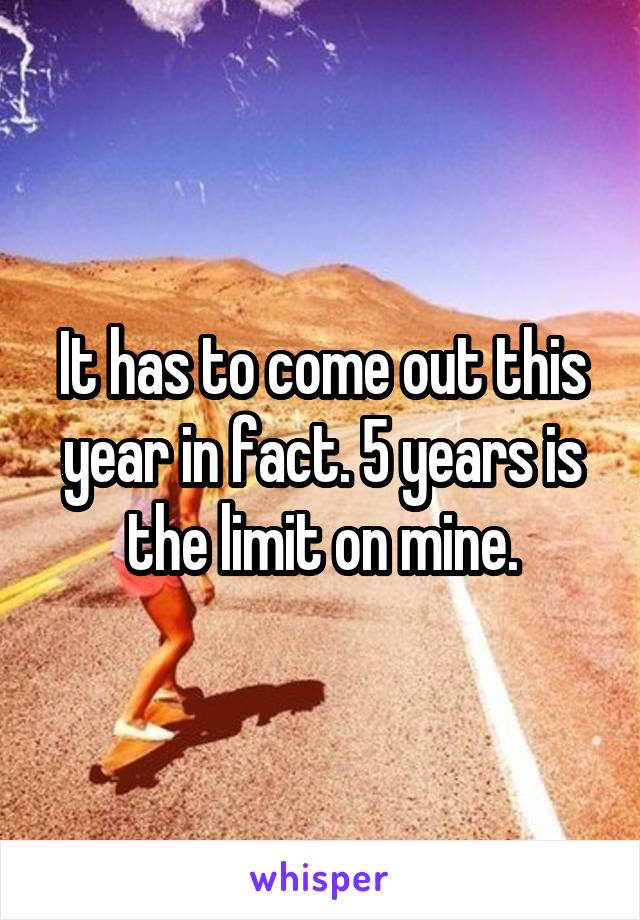 It has to come out this year in fact. 5 years is the limit on mine.