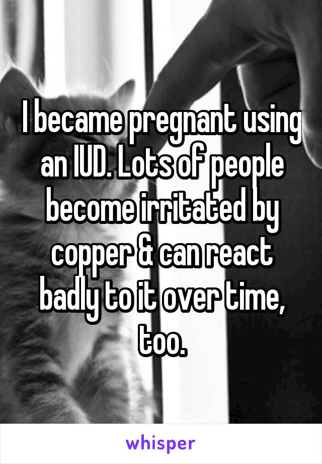 I became pregnant using an IUD. Lots of people become irritated by copper & can react badly to it over time, too.