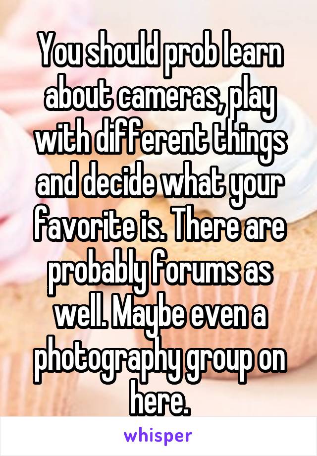 You should prob learn about cameras, play with different things and decide what your favorite is. There are probably forums as well. Maybe even a photography group on here.