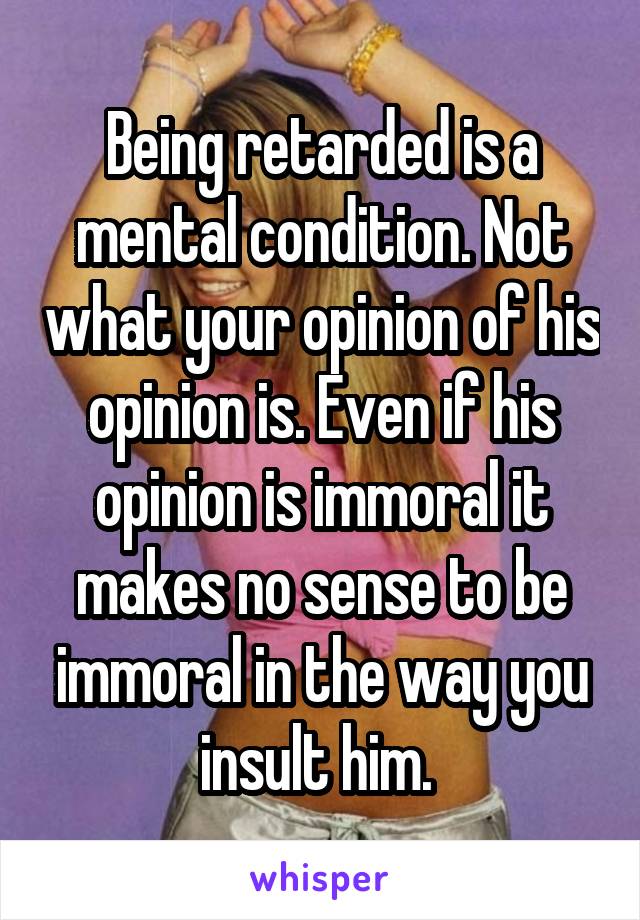 Being retarded is a mental condition. Not what your opinion of his opinion is. Even if his opinion is immoral it makes no sense to be immoral in the way you insult him. 