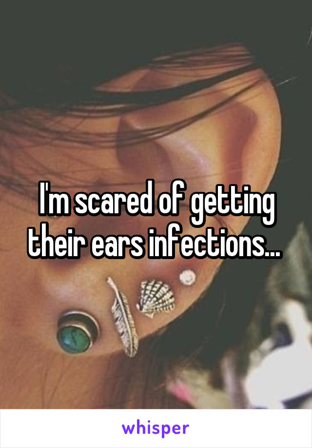 I'm scared of getting their ears infections... 