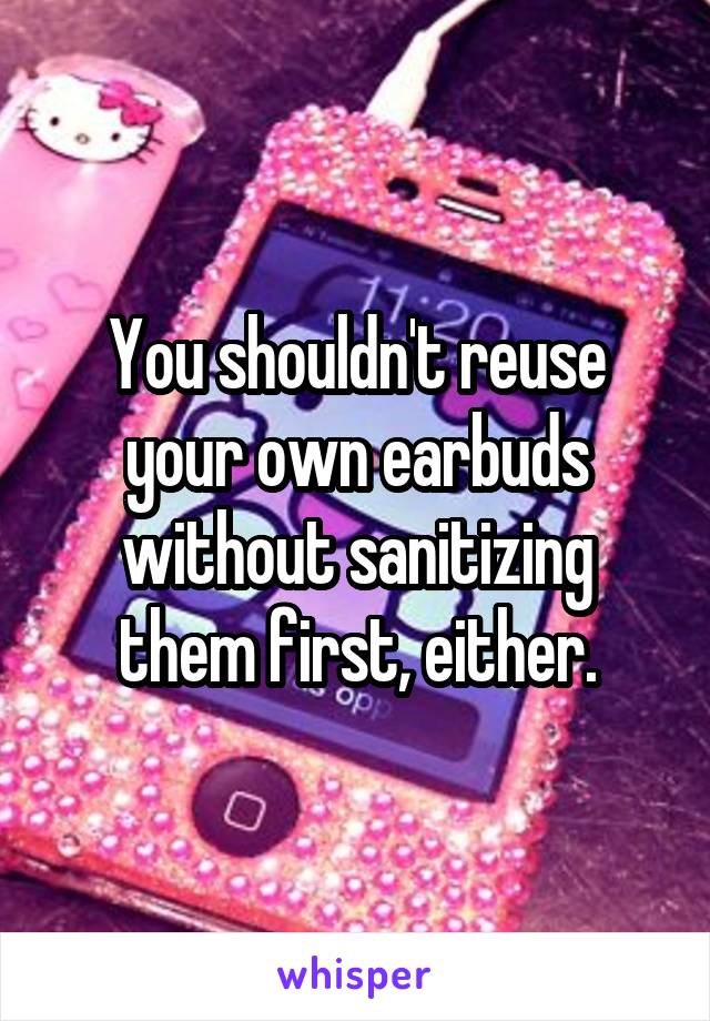 You shouldn't reuse your own earbuds without sanitizing them first, either.