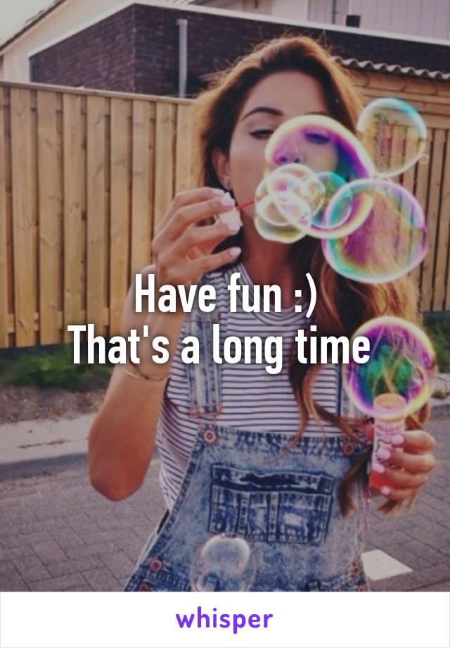 Have fun :)
That's a long time 