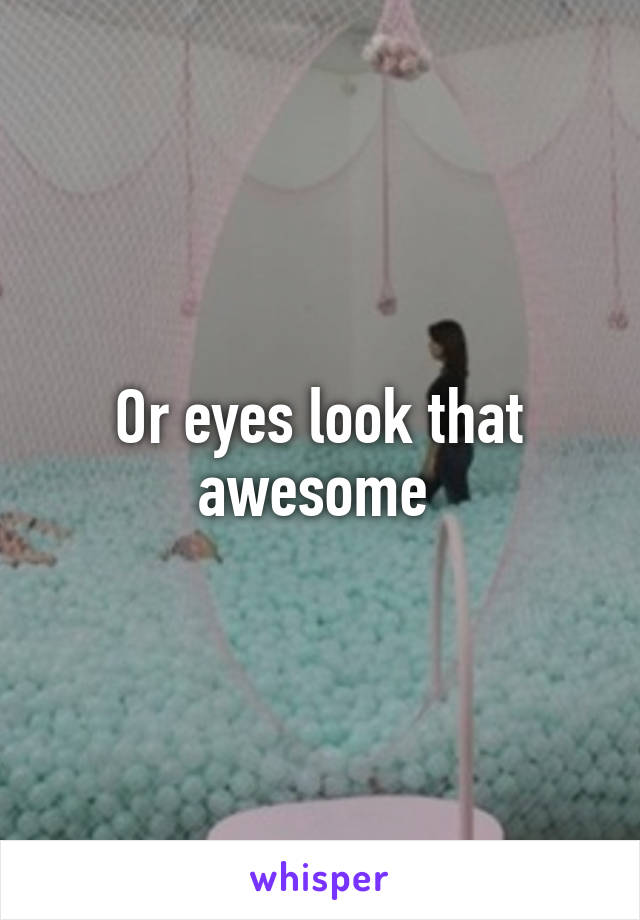 Or eyes look that awesome 