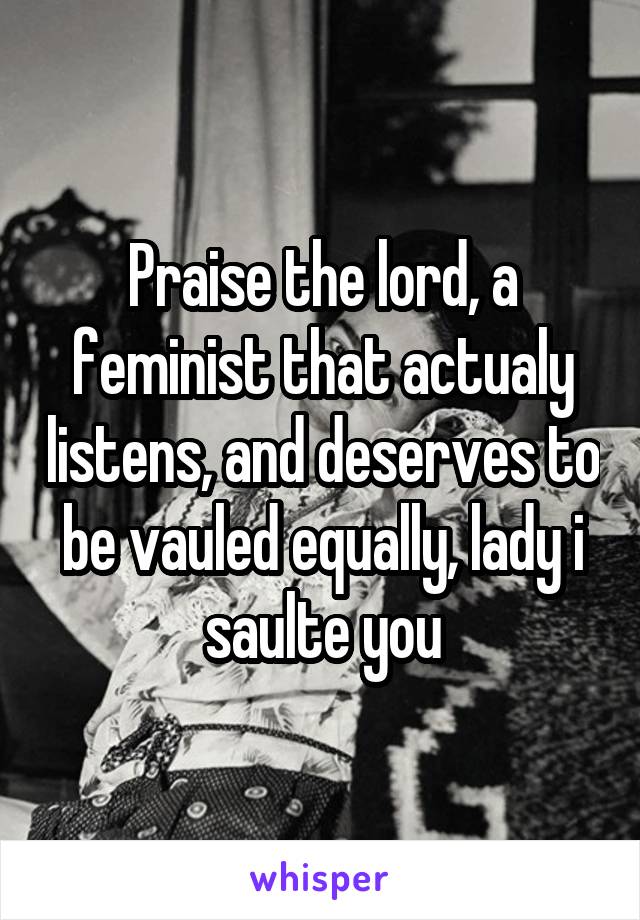 Praise the lord, a feminist that actualy listens, and deserves to be vauled equally, lady i saulte you