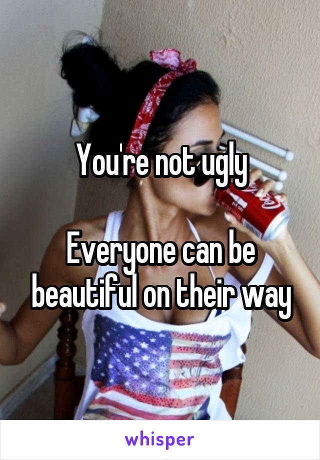 You're not ugly

Everyone can be beautiful on their way