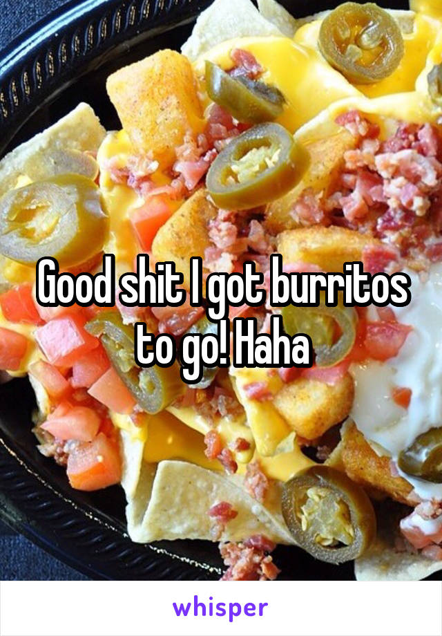 Good shit I got burritos to go! Haha