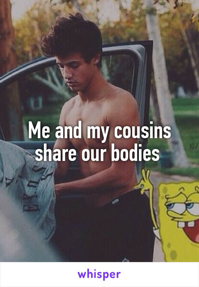 Me and my cousins share our bodies 