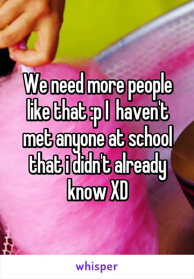 We need more people like that :p I  haven't met anyone at school that i didn't already know XD