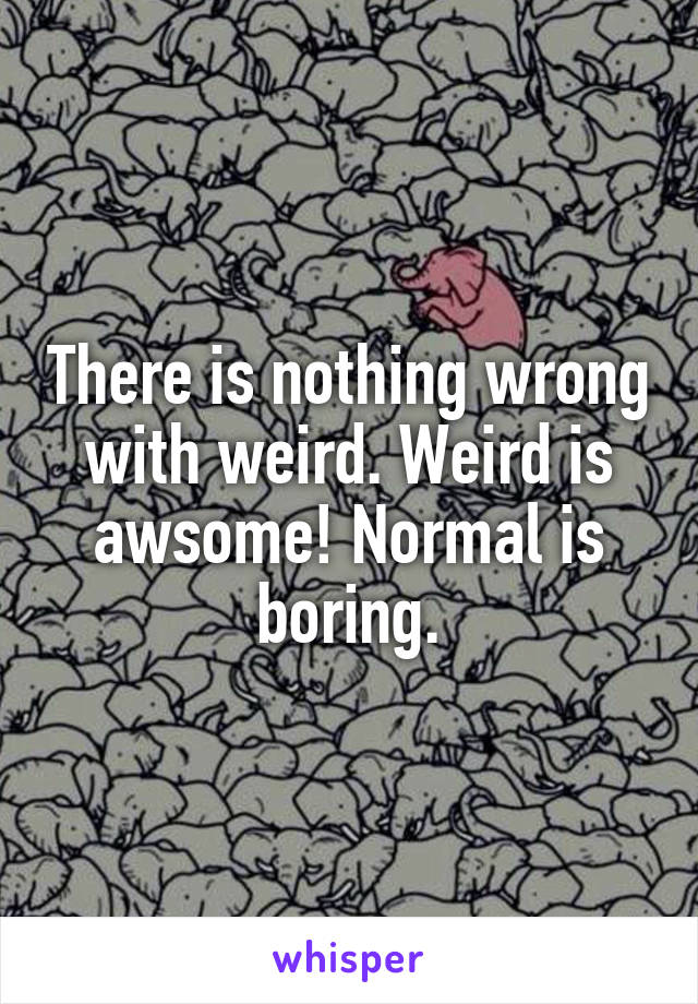 There is nothing wrong with weird. Weird is awsome! Normal is boring.