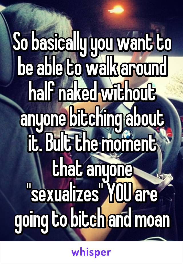 So basically you want to be able to walk around half naked without anyone bitching about it. Bult the moment that anyone "sexualizes" YOU are going to bitch and moan