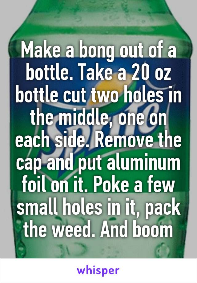 Make a bong out of a bottle. Take a 20 oz bottle cut two holes in the middle, one on each side. Remove the cap and put aluminum foil on it. Poke a few small holes in it, pack the weed. And boom