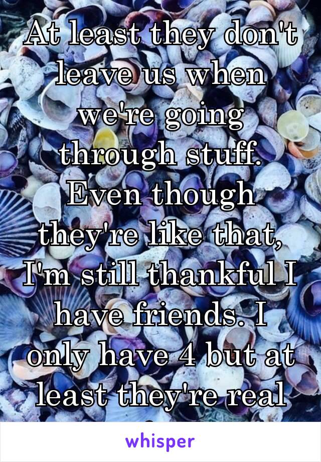 At least they don't leave us when we're going through stuff. Even though they're like that, I'm still thankful I have friends. I only have 4 but at least they're real af. ☺