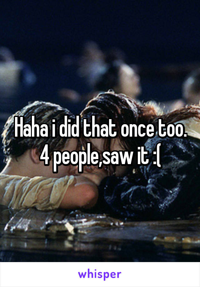 Haha i did that once too. 4 people,saw it :(