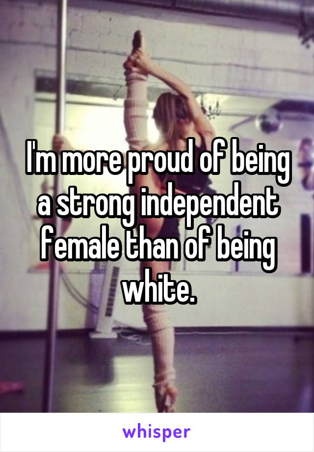 I'm more proud of being a strong independent female than of being white.