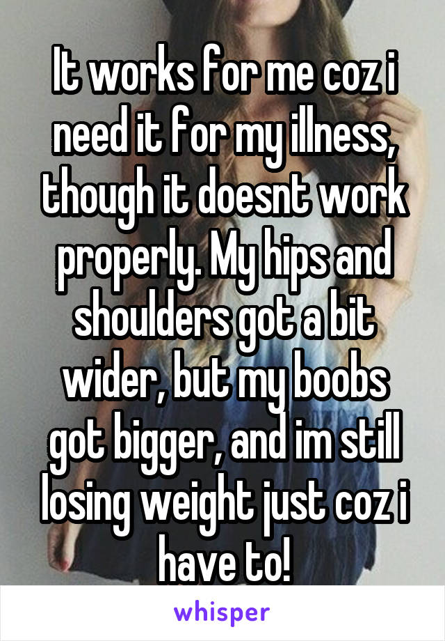 It works for me coz i need it for my illness, though it doesnt work properly. My hips and shoulders got a bit wider, but my boobs got bigger, and im still losing weight just coz i have to!