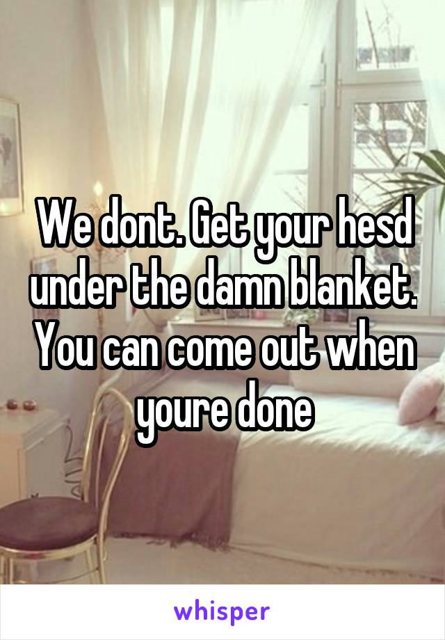 We dont. Get your hesd under the damn blanket. You can come out when youre done