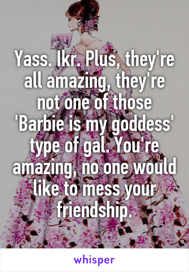 Yass. Ikr. Plus, they're all amazing, they're not one of those 'Barbie is my goddess' type of gal. You're amazing, no one would like to mess your friendship.