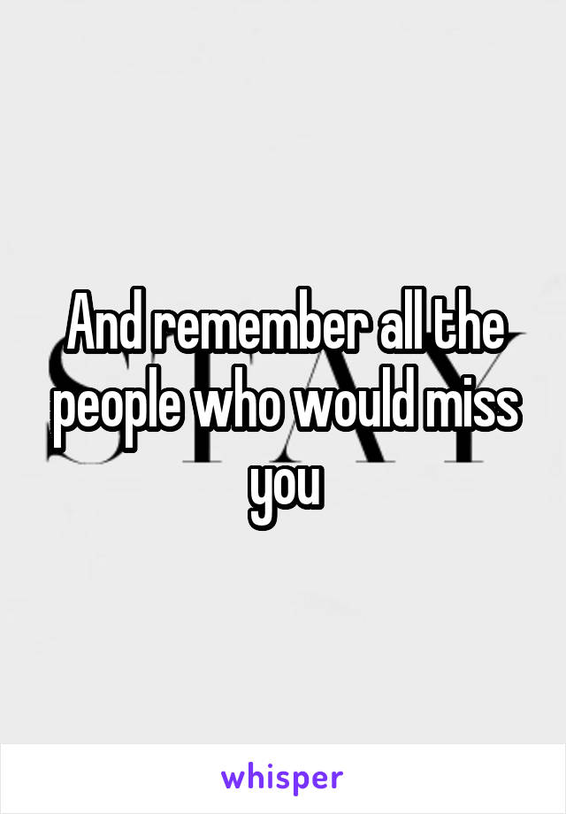 And remember all the people who would miss you