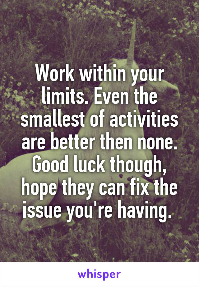 Work within your limits. Even the smallest of activities are better then none. Good luck though, hope they can fix the issue you're having. 