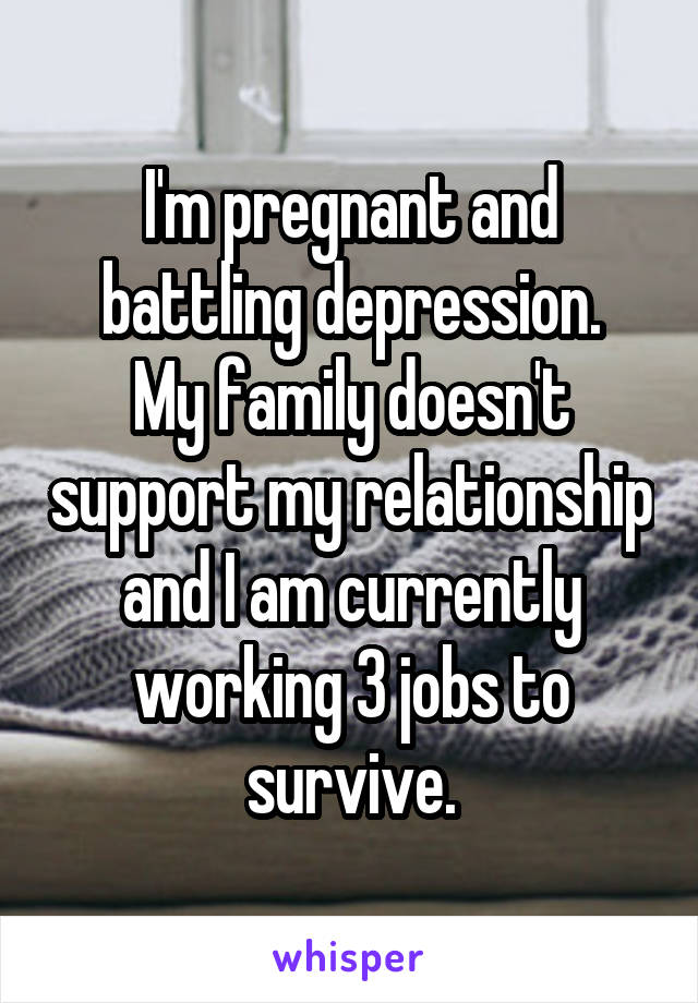 I'm pregnant and battling depression.
My family doesn't support my relationship and I am currently working 3 jobs to survive.