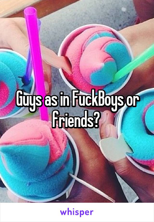 Guys as in FuckBoys or friends? 