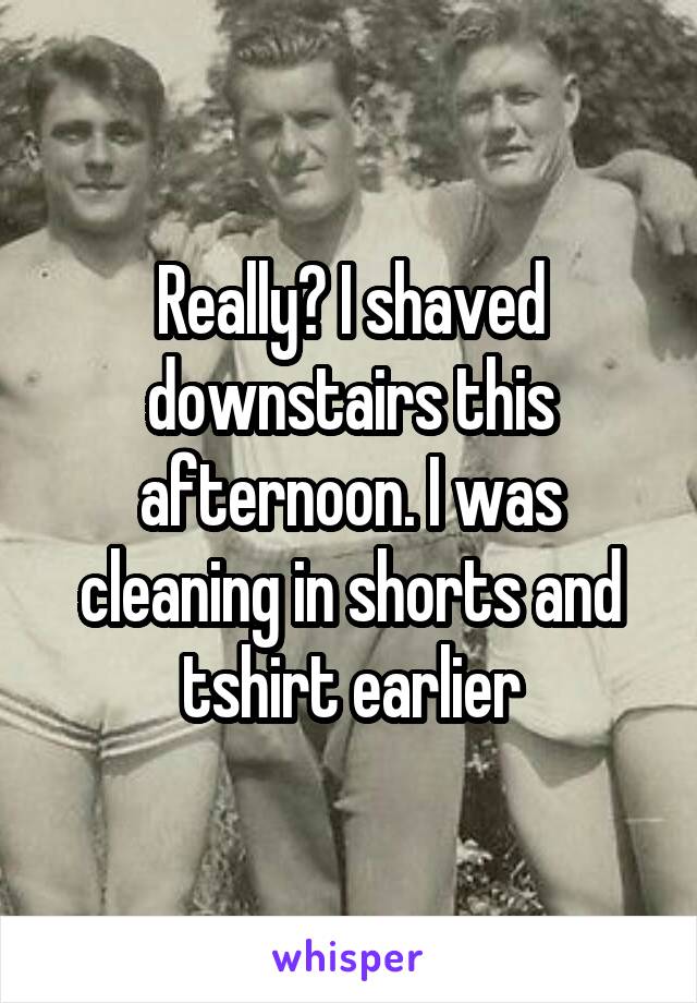 Really? I shaved downstairs this afternoon. I was cleaning in shorts and tshirt earlier