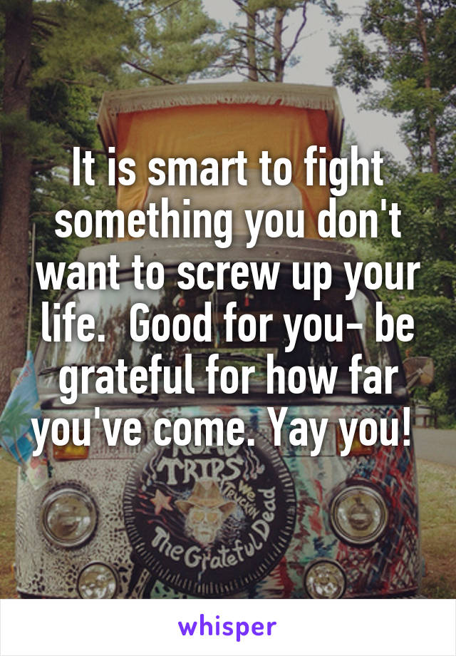 It is smart to fight something you don't want to screw up your life.  Good for you- be grateful for how far you've come. Yay you!  