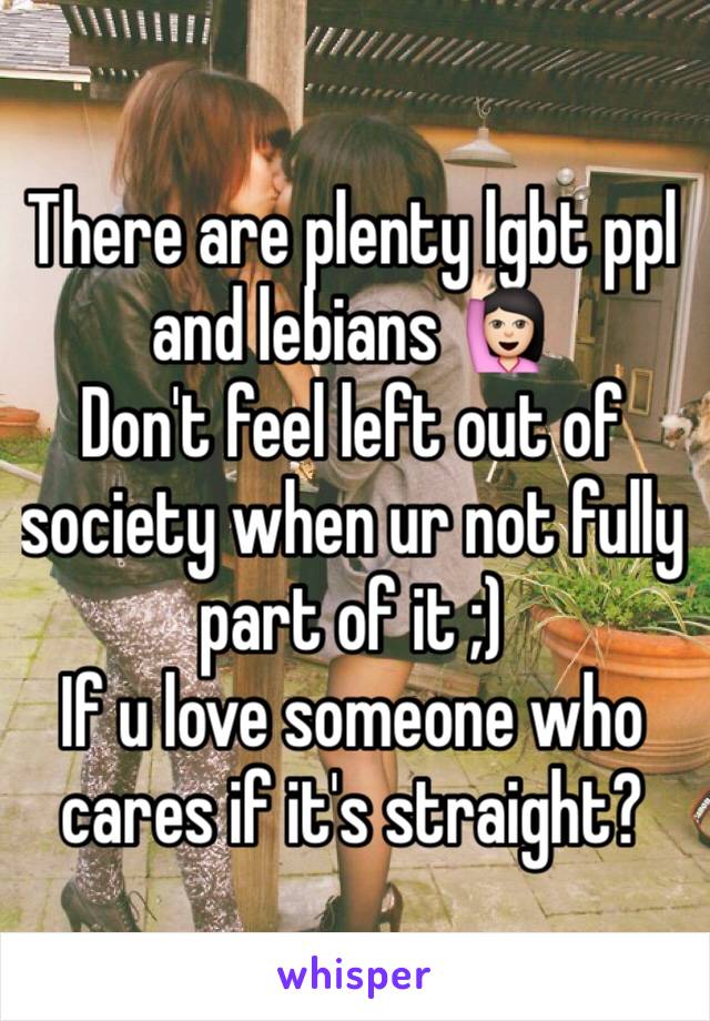 There are plenty lgbt ppl and lebians 🙋🏻
Don't feel left out of society when ur not fully part of it ;)
If u love someone who cares if it's straight?