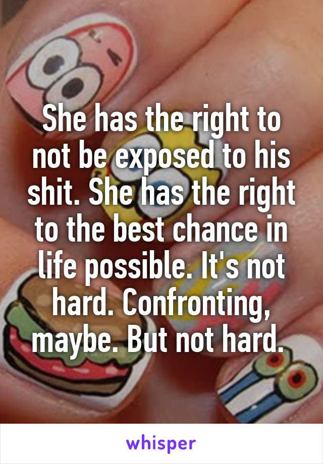 She has the right to not be exposed to his shit. She has the right to the best chance in life possible. It's not hard. Confronting, maybe. But not hard. 