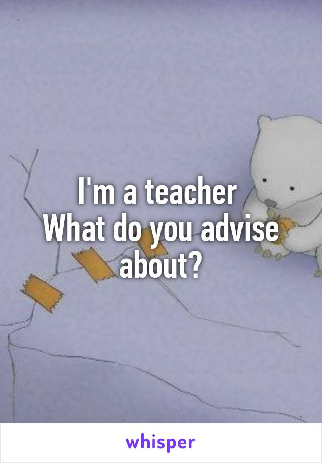 I'm a teacher 
What do you advise about?