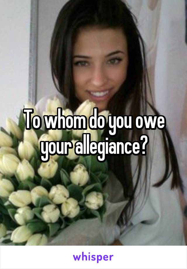 To whom do you owe your allegiance?