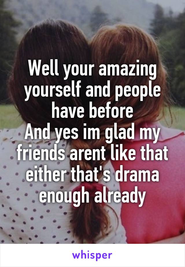 Well your amazing yourself and people have before
And yes im glad my friends arent like that either that's drama enough already