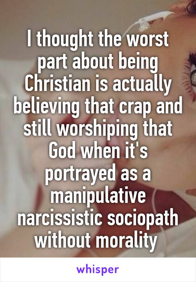 I thought the worst part about being Christian is actually believing that crap and still worshiping that God when it's portrayed as a manipulative narcissistic sociopath without morality 