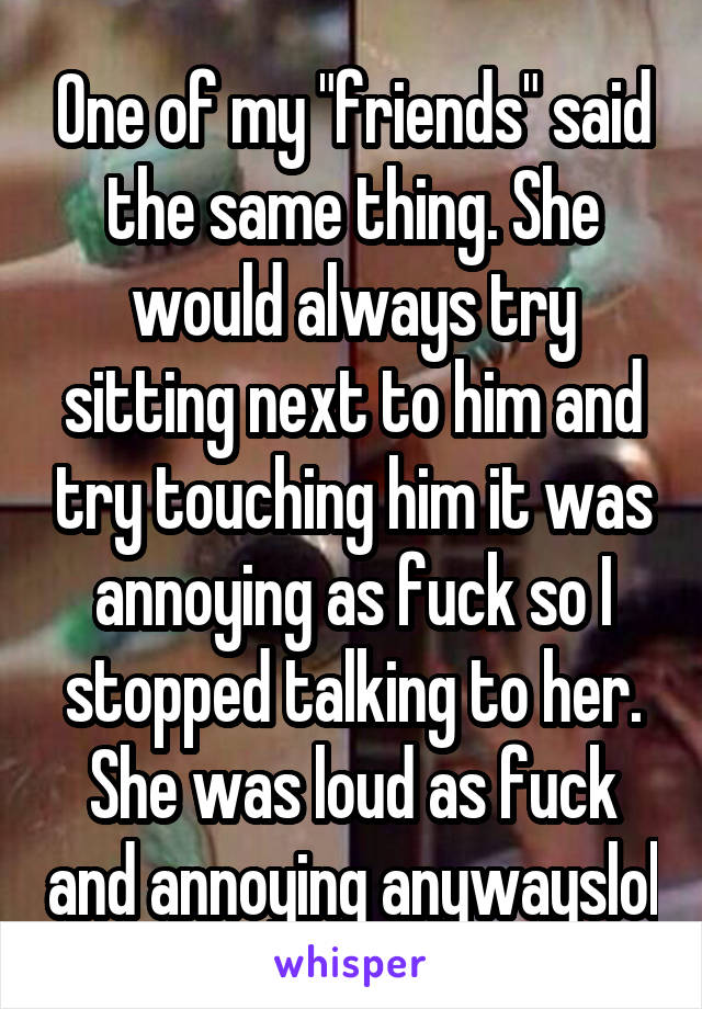 One of my "friends" said the same thing. She would always try sitting next to him and try touching him it was annoying as fuck so I stopped talking to her. She was loud as fuck and annoying anywayslol