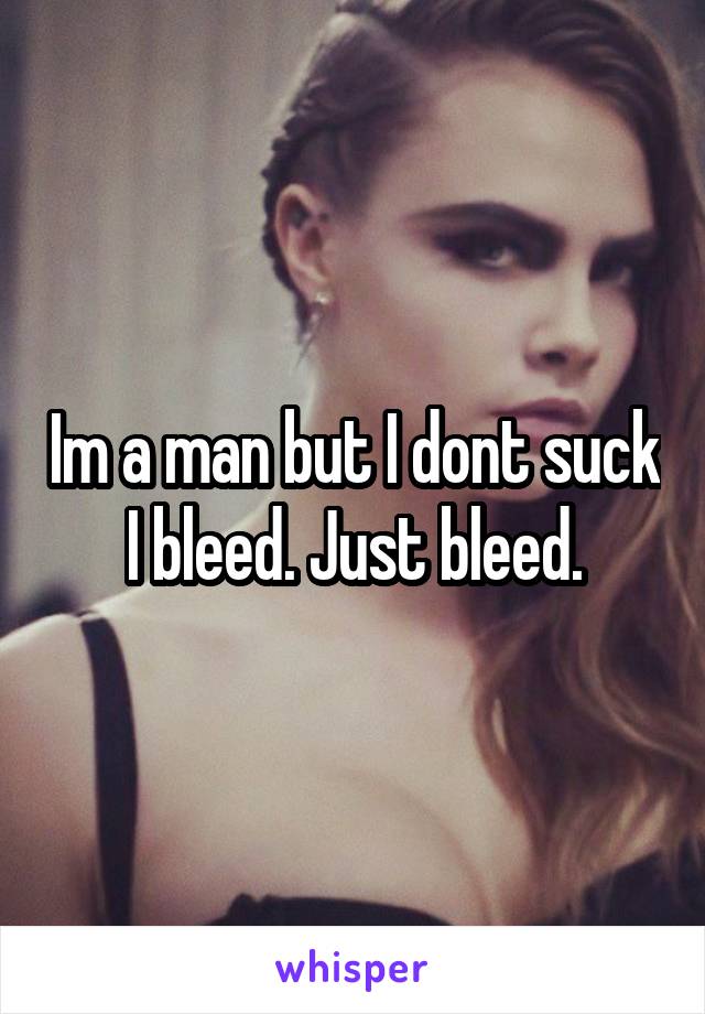 Im a man but I dont suck I bleed. Just bleed.