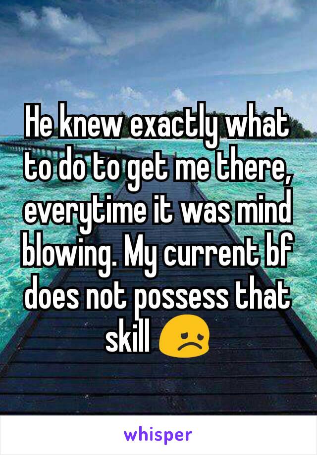 He knew exactly what to do to get me there, everytime it was mind blowing. My current bf does not possess that skill 😞