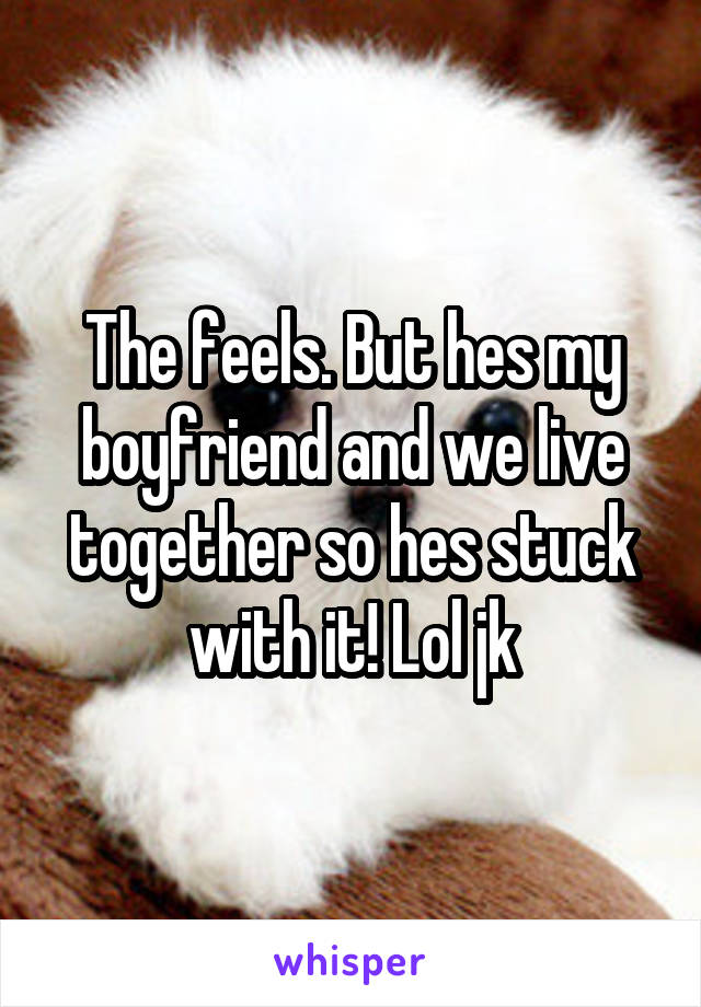 The feels. But hes my boyfriend and we live together so hes stuck with it! Lol jk