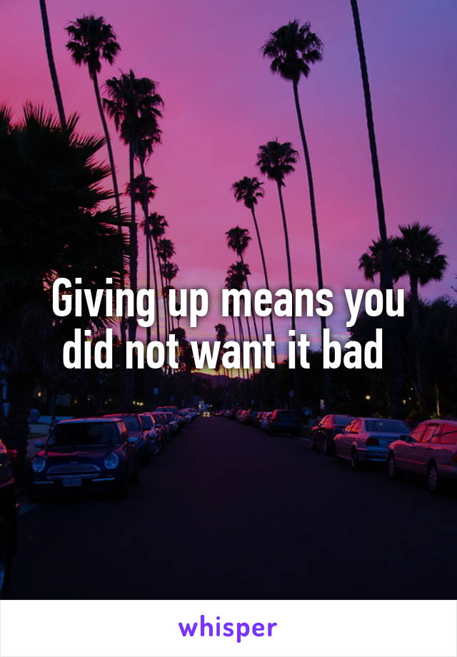 Giving up means you did not want it bad 